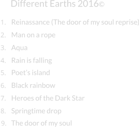 Different Earths 2016© Man on a rope Aqua Rain is falling Poet’s island Black rainbow Heroes of the Dark Star Springtime drop 1. Reinassance (The door of my soul reprise) 2. 3. 4. 5. 6. 7. 8. 9. The door of my soul